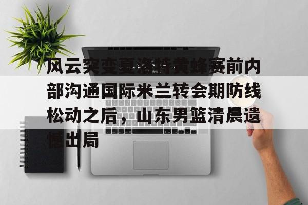 U球体育直播-关于风云突变夏洛特黄蜂赛前内部沟通国际米兰转会期防线松动之后，山东男篮清晨遗憾出局的信息