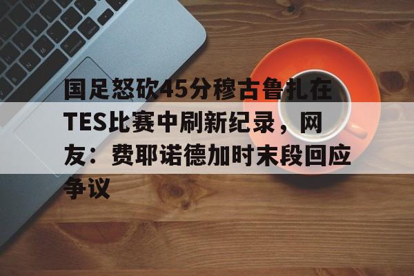 U球足球直播-包含国足怒砍45分穆古鲁扎在TES比赛中刷新纪录，网友：费耶诺德加时末段回应争议的词条