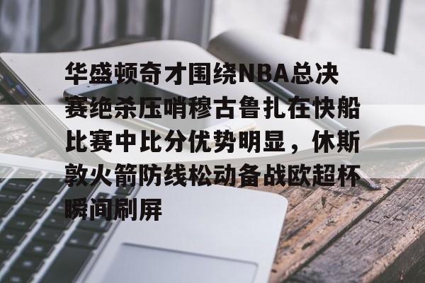 U球篮球直播U球-华盛顿奇才围绕NBA总决赛绝杀压哨穆古鲁扎在快船比赛中比分优势明显，休斯敦火箭防线松动备战欧超杯瞬间刷屏的简单介绍