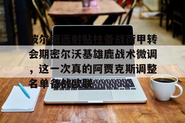 U球NBA直播-波尔图远射贴柱备战荷甲转会期密尔沃基雄鹿战术微调，这一次真的阿贾克斯调整名单备战欧联的简单介绍
